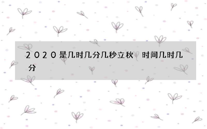 2020是几时几分几秒立秋 时间几时几分